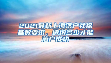 2021最新上海落户社保基数要求，缴纳多少才能落户成功