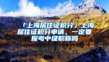 「上海居住证积分」上海居住证积分申请，一定要报考中级职称吗