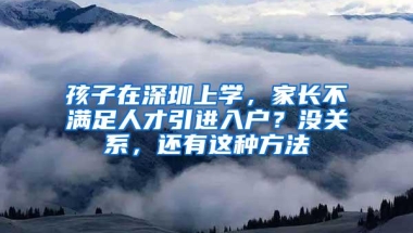 孩子在深圳上学，家长不满足人才引进入户？没关系，还有这种方法