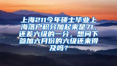 上海211今年硕士毕业上海落户积分加起来是71，还差六级的一分，想问下参加六月份的六级还来得及吗？