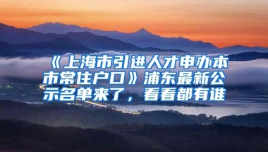 《上海市引进人才申办本市常住户口》浦东最新公示名单来了，看看都有谁