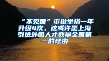 “不见面”审批举措一年升级4次，这或许是上海引进外国人才数量全国第一的理由