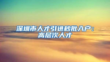 深圳市人才引进秒批入户：高层次人才