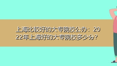 上海比较好的大专院校公办：2022年上海好的大专院校多少分？