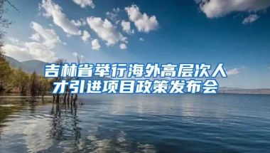 吉林省举行海外高层次人才引进项目政策发布会