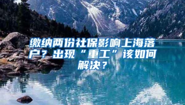 缴纳两份社保影响上海落户？出现“重工”该如何解决？