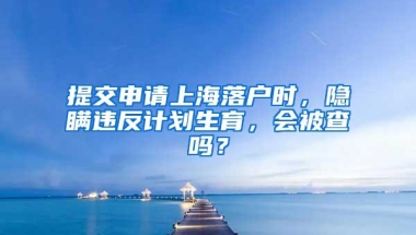 提交申请上海落户时，隐瞒违反计划生育，会被查吗？