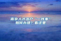 南京人才落户“一件事”如何办理？看这里