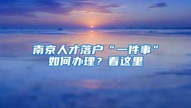 南京人才落户“一件事”如何办理？看这里