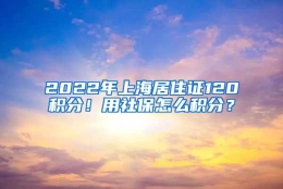 2022年上海居住证120积分！用社保怎么积分？