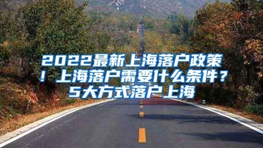 2022最新上海落户政策！上海落户需要什么条件？5大方式落户上海