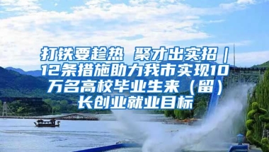 打铁要趁热 聚才出实招｜12条措施助力我市实现10万名高校毕业生来（留）长创业就业目标