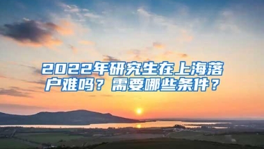 2022年研究生在上海落户难吗？需要哪些条件？