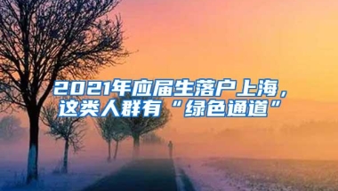 2021年应届生落户上海，这类人群有“绿色通道”