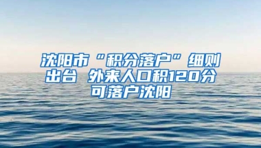 沈阳市“积分落户”细则出台 外来人口积120分可落户沈阳