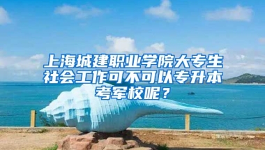 上海城建职业学院大专生社会工作可不可以专升本考军校呢？