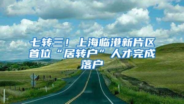 七转三！上海临港新片区首位“居转户”人才完成落户