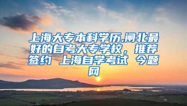 上海大专本科学历,闸北最好的自考大专学校，推荐签约 上海自学考试 今题网