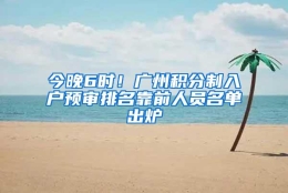 今晚6时！广州积分制入户预审排名靠前人员名单出炉