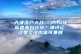 天津落户大战，3／4排队者来自北京？神评论：这里灵魂肉体可兼顾