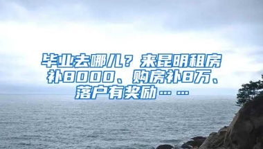 毕业去哪儿？来昆明租房补8000、购房补8万、落户有奖励……