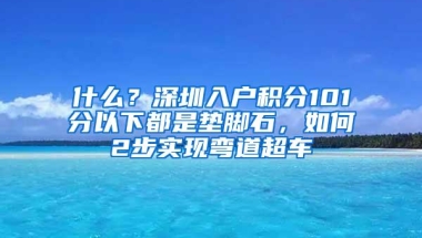 什么？深圳入户积分101分以下都是垫脚石，如何2步实现弯道超车