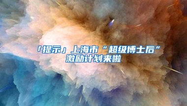 「提示」上海市“超级博士后”激励计划来啦