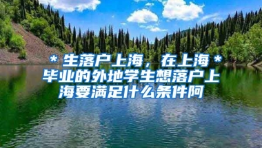 ＊生落户上海，在上海＊毕业的外地学生想落户上海要满足什么条件阿