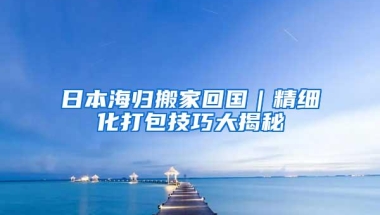 日本海归搬家回国｜精细化打包技巧大揭秘