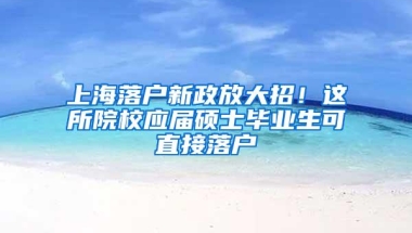 上海落户新政放大招！这所院校应届硕士毕业生可直接落户