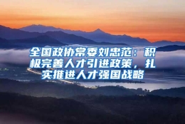 全国政协常委刘忠范：积极完善人才引进政策，扎实推进人才强国战略