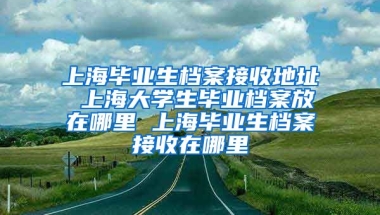 上海毕业生档案接收地址 上海大学生毕业档案放在哪里 上海毕业生档案接收在哪里