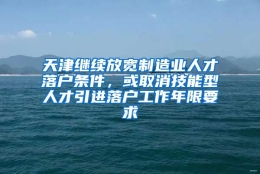 天津继续放宽制造业人才落户条件，或取消技能型人才引进落户工作年限要求