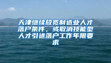 天津继续放宽制造业人才落户条件，或取消技能型人才引进落户工作年限要求