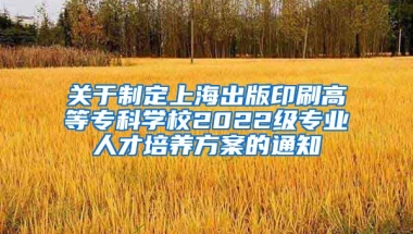 关于制定上海出版印刷高等专科学校2022级专业人才培养方案的通知