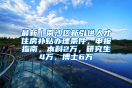 最新｜南沙区新引进人才住房补贴办理条件，申报指南，本科2万，研究生4万，博士6万