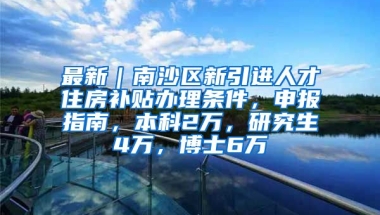 最新｜南沙区新引进人才住房补贴办理条件，申报指南，本科2万，研究生4万，博士6万