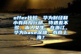 offer比较，华为财经和小券商投行部，待遇差不多，本人女生，在浙江，华为base深圳，券商上海？