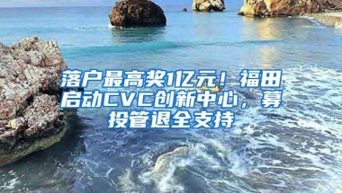 落户最高奖1亿元！福田启动CVC创新中心，募投管退全支持