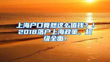 上海户口竟然这么值钱？！2018落户上海政策，超级全面！