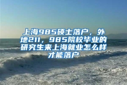 上海985硕士落户，外地211，985院校毕业的研究生来上海就业怎么样才能落户