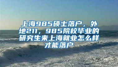 上海985硕士落户，外地211，985院校毕业的研究生来上海就业怎么样才能落户