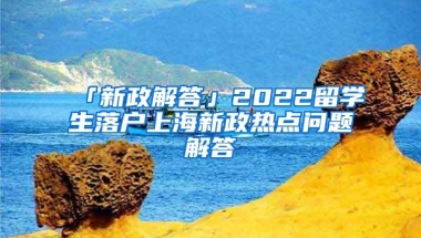 「新政解答」2022留学生落户上海新政热点问题解答