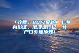 「收藏」2017最新！上海身份证、港澳通行证、转户口办理须知！