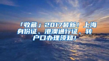 「收藏」2017最新！上海身份证、港澳通行证、转户口办理须知！