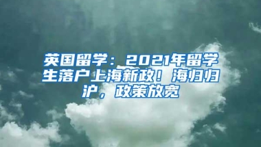 英国留学：2021年留学生落户上海新政！海归归沪，政策放宽