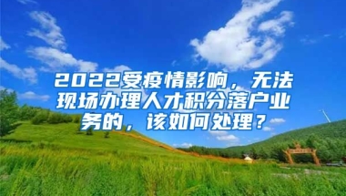 2022受疫情影响，无法现场办理人才积分落户业务的，该如何处理？