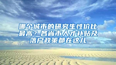 哪个城市的研究生性价比最高？各省市人才补贴及落户政策都在这儿