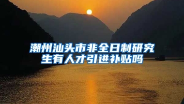 潮州汕头市非全日制研究生有人才引进补贴吗