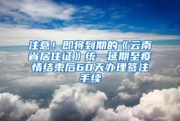 注意！即将到期的《云南省居住证》统一延期至疫情结束后60天办理签注手续